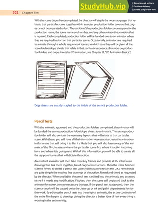 302 Chapter Ten
With the scene dope sheet completed, the director will staple the necessary pages that re-
late to that particular scene together within an outer production folder cover so that pag-
es cannot be separated or lost. The outside of the production folder contains space for the
production name, the scene name and number, and any other relevant information that
is required. Each completed production folder will be handed over to an animator when
they are required to start on that particular scene. Occasionally, animators are required
to animate through a whole sequence of scenes, in which case they will be given all the
scene folders/dope sheets that relate to that particular sequence. (For more on produc-
tion folders and dope sheets for 2D animation, see Chapter 11, “2D Animation Basics.”)
Dope sheets are usually stapled to the inside of the scene’s production folder.
PencilTests
With the animatic approved and the production folders completed, the animator will
be handed the scene production folder/dope sheets to animate it. The scene produc-
tion folder will also contain the necessary layouts that will relate to that particular
scene. With these, you will have all the information necessary to create the animation
in that scene that will bring it to life. It is likely that you will also have a copy of the ani-
matic of the ilm, to assess where the particular scene its, where its action is coming
from, and where it is going next. With all this information, you will be able to create all
the key pose frames that will dictate the action.
An assistant animator will then take these key frames and provide all the inbetween
drawings that link them together, based on your instructions. Then the entire inished
scene is ilmed to create a pencil test (also known as a line test in the U.K.). Pencil tests
are quite simply the moving line drawings of the action, ilmed and timed as requested
by the director. When available, the pencil test is edited into the animatic and assessed
to see if it needs any modiication. If it does, then the scene will be passed back to the
animator for corrections or necessary changes. If the pencil test is approved, then the
scene artwork will be passed on to the clean-up or ink and paint departments for fur-
ther work. By editing the pencil tests into the original animatic, the action continuity of
the entire ilm begins to develop, giving the director a better idea of how everything is
working in the entire entity.
 