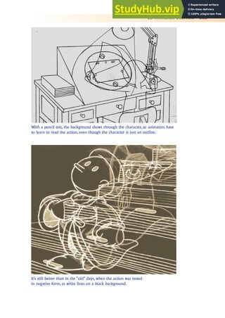 2D Animation Overview 303
With a pencil test, the background shows through the character, so animators have
to learn to read the action, even though the character is just an outline.
It’s still better than in the “old” days, when the action was tested
in negative form, as white lines on a black background.
 