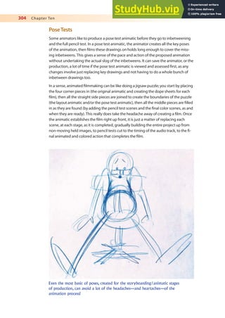 304 Chapter Ten
PoseTests
Some animators like to produce a pose test animatic before they go to inbetweening
and the full pencil test. In a pose test animatic, the animator creates all the key poses
of the animation, then ilms these drawings on holds long enough to cover the miss-
ing inbetweens. This gives a sense of the pace and action of the proposed animation
without undertaking the actual slog of the inbetweens. It can save the animator, or the
production, a lot of time if the pose test animatic is viewed and assessed irst, as any
changes involve just replacing key drawings and not having to do a whole bunch of
inbetween drawings too.
In a sense, animated ilmmaking can be like doing a jigsaw puzzle; you start by placing
the four corner pieces in (the original animatic and creating the dope sheets for each
ilm), then all the straight side pieces are joined to create the boundaries of the puzzle
(the layout animatic and/or the pose test animatic), then all the middle pieces are illed
in as they are found (by adding the pencil test scenes and the inal color scenes, as and
when they are ready). This really does take the headache away of creating a ilm. Once
the animatic establishes the ilm right up front, it is just a matter of replacing each
scene, at each stage, as it is completed, gradually building the entire project up from
non-moving held images, to pencil tests cut to the timing of the audio track, to the i-
nal animated and colored action that completes the ilm.
Even the most basic of poses, created for the storyboarding/animatic stages
of production, can avoid a lot of the headaches—and heartaches—of the
animation process!
 