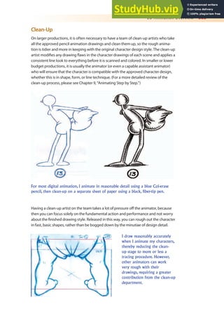 2D Animation Overview 305
Clean-Up
On larger productions, it is often necessary to have a team of clean-up artists who take
all the approved pencil animation drawings and clean them up, so the rough anima-
tion is tidier and more in keeping with the original character design style. The clean-up
artist modiies any drawing laws in the character drawings of each scene and applies a
consistent line look to everything before it is scanned and colored. In smaller or lower
budget productions, it is usually the animator (or even a capable assistant animator)
who will ensure that the character is compatible with the approved character design,
whether this is in shape, form, or line technique. (For a more detailed review of the
clean-up process, please see Chapter 9, “Animating Step by Step.”)
For most digital animation, I animate in reasonable detail using a blue Col-erase
pencil, then clean-up on a separate sheet of paper using a black, fiber-tip pen.
Having a clean-up artist on the team takes a lot of pressure of the animator, because
then you can focus solely on the fundamental action and performance and not worry
about the inished drawing style. Released in this way, you can rough out the character
in fast, basic shapes, rather than be bogged down by the minutiae of design detail.
I draw reasonably accurately
when I animate my characters,
thereby reducing the clean-
up stage to more or less a
tracing procedure. However,
other animators can work
very rough with their
drawings, requiring a greater
contribution from the clean-up
department.
 