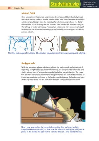 306 Chapter Ten
Ink and Paint
Once upon a time, the cleaned-up animation drawings would be individually traced
onto separate, thin sheets of acetate, known as cels, then hand-painted in accordance
with the original design. Now, the majority of productions are produced in a digital
environment, so the drawings are irst scanned, then colored electronically, using ei-
ther bitmap or vector technology. This clearly is a faster and more economical way of
working than the old time-consuming, space-consuming, and messy process of hand
painted artwork.
The three main stages of traditional 2D animation production: pencil drawing, clean-up, and coloring.
Backgrounds
While the animation is being inked and colored, the backgrounds are being created
separately. Using the background layout drawings, the background artist creates one
single, painted piece of artwork that goes behind all the animated action. The excep-
tion is if there are foreground elements that go in front of the animated action also, us-
ing the same painting technique as the background. In this case the background is cre-
ated in separate layers, and the animation layers are composited between them.
Here, I have separated the background elements (the light and chair) and the
foreground element (the desk) to show how the animation level(s) (the baby) can be
placed in the middle.The light beam is a special effect on a level behind the desk.
 