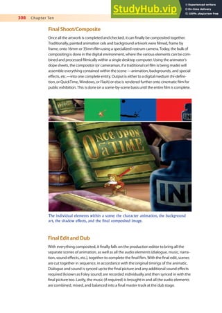 308 Chapter Ten
Final Shoot/Composite
Once all the artwork is completed and checked, it can inally be composited together.
Traditionally, painted animation cels and background artwork were ilmed, frame by
frame, onto 16mm or 35mm ilm using a specialized rostrum camera. Today, the bulk of
compositing is done in the digital environment, where the various elements can be com-
bined and processed ilmically within a single desktop computer. Using the animator’s
dope sheets, the compositor (or cameraman, if a traditional cel ilm is being made) will
assemble everything contained within the scene —animation, backgrounds, and special
efects, etc.—into one complete entity. Output is either to a digital medium (hi-deini-
tion, or QuickTime, Windows, or Flash) or else is rendered further onto cinematic ilm for
public exhibition. This is done on a scene-by-scene basis until the entire ilm is complete.
The individual elements within a scene: the character animation, the background
art, the shadow effects, and the final composited image.
Final Edit and Dub
With everything composited, it inally falls on the production editor to bring all the
separate scenes of animation, as well as all the audio elements (dialogue, music, narra-
tion, sound efects, etc.), together to complete the inal ilm. With the inal edit, scenes
are cut together in sequence, in accordance with the original timings of the animatic.
Dialogue and sound is synced up to the inal picture and any additional sound efects
required (known as Foley sound) are recorded individually and then synced in with the
inal picture too. Lastly, the music (if required) is brought in and all the audio elements
are combined, mixed, and balanced into a inal master track at the dub stage.
 