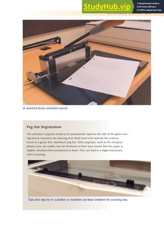 2D Animation Overview 311
Peg-Bar Registration
The animator’s peg bar needs to be permanently taped to the side of the glass view-
ing area to maximize the drawing area (field size) to be seen by the scanner.
Invest in a good, thin, aluminum peg bar. Other peg bars, such as the cheapest
plastic ones, are usable, but the thickness of their base means that the paper is
slightly elevated when positioned on them. This can lead to a slight inaccuracy
when scanning.
A standard Acme animation punch.
Tape your peg bar in a position to maximize and keep consistent the scanning area.
 
