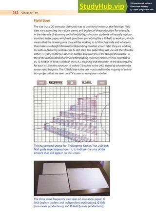 312 Chapter Ten
Field Sizes
The size that a 2D animator ultimately has to draw to is known as the ield size. Field
sizes vary according the nature, genre, and budget of the production. For example,
in the interests of economy and afordability, animation students will usually work on
standard letter paper, which will give them something like a 10 ield to work on, which
means that the drawing area they will be working to is 10 inches wide and whatever
that makes as a height dimension (depending on what screen ratio they are working
to, such as Academy, widescreen, hi-def, etc.). The paper they will use will therefore be
either 11” x 8.5” in the U.S. or A4 in Europe, because this is the cheapest available. In
the professional world of animated ilmmaking, however, there are two essential siz-
es: 12 ield or 16 ield (15 ield in the U.K.), meaning that the width of the drawing area
for each is 12 inches across or 16 inches (15 inches in the U.K.) across by whatever the
screen ratio height is. The 12 ield size is the one most used for the majority of anima-
tion projects that are seen on a TV screen or computer monitor.
This background layout for “Endangered Species” has a 10-inch
field guide superimposed over it, to indicate the area of the
artwork that will appear on the screen.
The three most frequently used sizes of animation paper: 10
field (mainly student and independent productions), 12 field
(non-movie productions), and 16 field (movie productions).
 