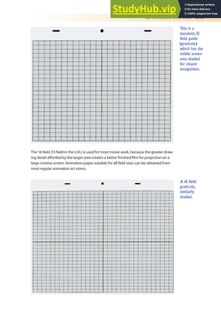 2D Animation Overview 313
The 16 ield (15 ield in the U.K.) is used for most movie work, because the greater draw-
ing detail aforded by the larger area creates a better inished ilm for projection on a
large cinema screen. Animation paper suitable for all ield sizes can be obtained from
most regular animation art stores.
This is a
standard, 12
field guide
(graticule)
which has the
visible screen
area shaded
for clearer
recognition.
A 16 field
graticule,
similarly
shaded.
 