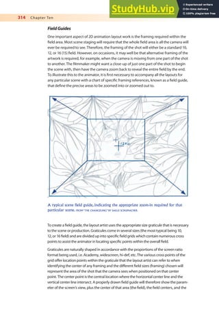 314 Chapter Ten
FieldGuides
One important aspect of 2D animation layout work is the framing required within the
ield area. Most scene staging will require that the whole ield area is all the camera will
ever be required to see. Therefore, the framing of the shot will either be a standard 10,
12, or 16 (15) ield. However, on occasions, it may well be that alternative framing of the
artwork is required, for example, when the camera is moving from one part of the shot
to another. The ilmmaker might want a close-up of just one part of the shot to begin
the scene with, then have the camera zoom back to reveal the entire ield by the end.
To illustrate this to the animator, it is irst necessary to accompany all the layouts for
any particular scene with a chart of speciic framing references, known as a ield guide,
that deine the precise areas to be zoomed into or zoomed out to.
A typical scene field guide, indicating the appropriate zoom-in required for that
particular scene. FROM “THE CHANGELING” BY SAILLE SCHUMACHER.
To create a ield guide, the layout artist uses the appropriate size graticule that is necessary
to the scene or production. Graticules come in several sizes (the most typical being 10,
12, or 16 ield) and are divided up into speciic ield grids which contain numerous cross
points to assist the animator in locating speciic points within the overall ield.
Graticules are naturally shaped in accordance with the proportions of the screen ratio
format being used, i.e. Academy, widescreen, hi-def, etc. The various cross points of the
grid ofer location points within the graticule that the layout artist can refer to when
identifying the center of any framing and the diferent ield sizes (framing) chosen will
represent the area of the shot that the camera sees when positioned on that center
point. The center point is the central location where the horizontal center line and the
vertical center line intersect. A properly drawn ield guide will therefore show the param-
eter of the screen’s view, plus the center of that area (the ield), the ield centers, and the
 
