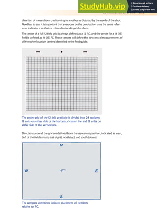 2D Animation Overview 315
direction of moves from one framing to another, as dictated by the needs of the shot.
Needless to say, it is important that everyone on the production uses the same refer-
ence indicators, so that no misunderstandings take place.
The center of a full 12 ield grid is always deined as a 12 F.C. and the center for a 16 (15)
ield is deined as 16 (15) F.C. These centers will deine the key central measurements of
all the other location centers identiied in the ield guide.
The entire grid of the 12 field graticule is divided into 24 sections:
12 units on either side of the horizontal center line and 12 units on
either side of the vertical one.
Directions around the grid are deined from the key center position, indicated as west,
(left of the ield center), east (right), north (up), and south (down).
The compass directions indicate placement of elements
relative to F.C.
 