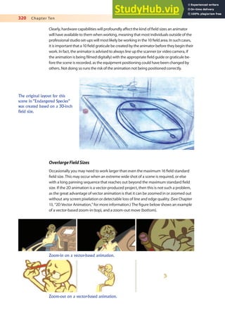 320 Chapter Ten
Clearly, hardware capabilities will profoundly afect the kind of ield sizes an animator
will have available to them when working, meaning that most individuals outside of the
professional studio set-ups will most likely be working in the 10 ield area. In such cases,
it is important that a 10 ield graticule be created by the animator before they begin their
work. In fact, the animator is advised to always line up the scanner (or video camera, if
the animation is being ilmed digitally) with the appropriate ield guide or graticule be-
fore the scene is recorded, as the equipment positioning could have been changed by
others. Not doing so runs the risk of the animation not being positioned correctly.
The original layout for this
scene in “Endangered Species”
was created based on a 30-inch
field size.
OverlargeFieldSizes
Occasionally you may need to work larger than even the maximum 16 ield standard
ield size. This may occur when an extreme wide shot of a scene is required, or else
with a long panning sequence that reaches out beyond the maximum standard ield
size. If the 2D animation is a vector-produced project, then this is not such a problem,
as the great advantage of vector animation is that it can be zoomed in or zoomed out
without any screen pixelation or detectable loss of line and edge quality. (See Chapter
13, “2D Vector Animation,” for more information.) The igure below shows an example
of a vector-based zoom-in (top), and a zoom-out move (bottom).
Zoom-in on a vector-based animation.
Zoom-out on a vector-based animation.
 