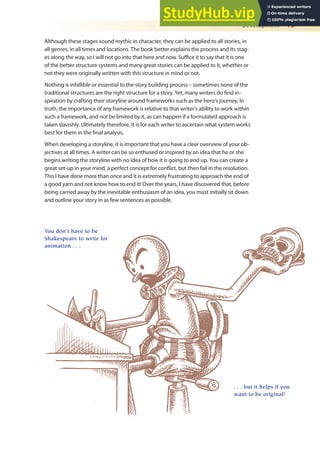 Development 15
Although these stages sound mythic in character, they can be applied to all stories, in
all genres, in all times and locations. The book better explains the process and its stag-
es along the way, so I will not go into that here and now. Suice it to say that it is one
of the better structure systems and many great stories can be applied to it, whether or
not they were originally written with this structure in mind or not.
Nothing is infallible or essential to the story building process – sometimes none of the
traditional structures are the right structure for a story. Yet, many writers do ind in-
spiration by crafting their storyline around frameworks such as the hero’s journey. In
truth, the importance of any framework is relative to that writer’s ability to work within
such a framework, and not be limited by it, as can happen if a formulated approach is
taken slavishly. Ultimately therefore, it is for each writer to ascertain what system works
best for them in the inal analysis.
When developing a storyline, it is important that you have a clear overview of your ob-
jectives at all times. A writer can be so enthused or inspired by an idea that he or she
begins writing the storyline with no idea of how it is going to end up. You can create a
great set-up in your mind, a perfect concept for conlict, but then fail in the resolution.
This I have done more than once and it is extremely frustrating to approach the end of
a good yarn and not know how to end it! Over the years, I have discovered that, before
being carried away by the inevitable enthusiasm of an idea, you must initially sit down
and outline your story in as few sentences as possible.
You don’t have to be
Shakespeare to write for
animation . . .
. . . but it helps if you
want to be original!
 