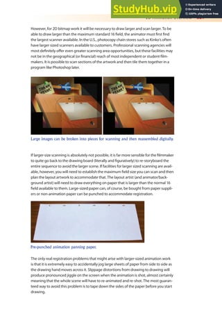 2D Animation Overview 321
However, for 2D bitmap work it will be necessary to draw larger and scan larger. To be
able to draw larger than the maximum standard 16 ield, the animator must irst ind
the largest scanner available. In the U.S., photocopy chain stores such as Kinko’s often
have larger sized scanners available to customers. Professional scanning agencies will
most deinitely ofer even greater scanning area opportunities, but these facilities may
not be in the geographical (or inancial) reach of most independent or student ilm-
makers. It is possible to scan sections of the artwork and then tile them together in a
program like Photoshop later.
Large images can be broken into pieces for scanning and then reassembled digitally.
If larger-size scanning is absolutely not possible, it is far more sensible for the ilmmaker
to quite go back to the drawing board (literally and iguratively) to re-storyboard the
entire sequence to avoid the larger scene. If facilities for larger sized scanning are avail-
able, however, you will need to establish the maximum ield size you can scan and then
plan the layout artwork to accommodate that. The layout artist (and animator/back-
ground artist) will need to draw everything on paper that is larger than the normal 16
ield available to them. Large-sized paper can, of course, be bought from paper suppli-
ers or non-animation paper can be punched to accommodate registration.
Pre-punched animation panning paper.
The only real registration problems that might arise with larger-sized animation work
is that it is extremely easy to accidentally jog large sheets of paper from side to side as
the drawing hand moves across it. Slippage distortions from drawing to drawing will
produce pronounced jiggle on the screen when the animation is shot, almost certainly
meaning that the whole scene will have to re-animated and re-shot. The most guaran-
teed way to avoid this problem is to tape down the sides of the paper before you start
drawing.
 