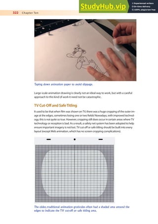 322 Chapter Ten
Large-scale animation drawing is clearly not an ideal way to work, but with a careful
approach to this kind of work it need not be catastrophic.
TV Cut-Of and SafeTitling
It used to be that when ilm was shown on TV, there was a huge cropping of the outer im-
age at the edges, sometimes losing one or two ields! Nowadays, with improved technol-
ogy, this is not quite so true. However, cropping still does occur in certain areas where TV
technology or reception is bad. As a result, a safety net system has been adopted to help
ensure important imagery is not lost. TV cut-of or safe titling should be built into every
layout (except Web animation, which has no screen cropping complications).
Taping down animation paper to avoid slippage.
The older, traditional animation graticules often had a shaded area around the
edges to indicate the TV cut-off or safe titling area.
 