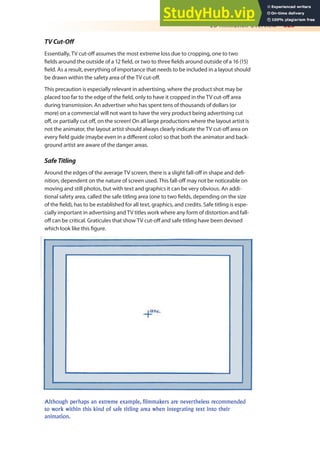 2D Animation Overview 323
TVCut-Of
Essentially, TV cut-of assumes the most extreme loss due to cropping, one to two
ields around the outside of a 12 ield, or two to three ields around outside of a 16 (15)
ield. As a result, everything of importance that needs to be included in a layout should
be drawn within the safety area of the TV cut-of.
This precaution is especially relevant in advertising, where the product shot may be
placed too far to the edge of the ield, only to have it cropped in the TV cut-of area
during transmission. An advertiser who has spent tens of thousands of dollars (or
more) on a commercial will not want to have the very product being advertising cut
of, or partially cut of, on the screen! On all large productions where the layout artist is
not the animator, the layout artist should always clearly indicate the TV cut-of area on
every ield guide (maybe even in a diferent color) so that both the animator and back-
ground artist are aware of the danger areas.
SafeTitling
Around the edges of the average TV screen, there is a slight fall-of in shape and dei-
nition, dependent on the nature of screen used. This fall-of may not be noticeable on
moving and still photos, but with text and graphics it can be very obvious. An addi-
tional safety area, called the safe titling area (one to two ields, depending on the size
of the ield), has to be established for all text, graphics, and credits. Safe titling is espe-
cially important in advertising and TV titles work where any form of distortion and fall-
of can be critical. Graticules that show TV cut-of and safe titling have been devised
which look like this igure.
Although perhaps an extreme example, filmmakers are nevertheless recommended
to work within this kind of safe titling area when integrating text into their
animation.
 
