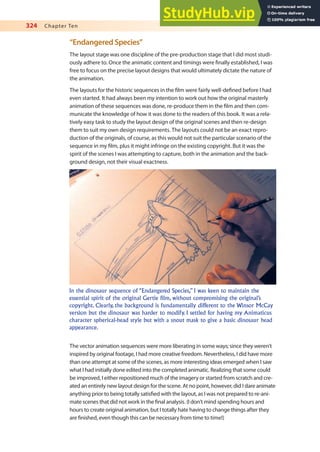 324 Chapter Ten
“Endangered Species”
The layout stage was one discipline of the pre-production stage that I did most studi-
ously adhere to. Once the animatic content and timings were inally established, I was
free to focus on the precise layout designs that would ultimately dictate the nature of
the animation.
The layouts for the historic sequences in the ilm were fairly well-deined before I had
even started. It had always been my intention to work out how the original masterly
animation of these sequences was done, re-produce them in the ilm and then com-
municate the knowledge of how it was done to the readers of this book. It was a rela-
tively easy task to study the layout design of the original scenes and then re-design
them to suit my own design requirements. The layouts could not be an exact repro-
duction of the originals, of course, as this would not suit the particular scenario of the
sequence in my ilm, plus it might infringe on the existing copyright. But it was the
spirit of the scenes I was attempting to capture, both in the animation and the back-
ground design, not their visual exactness.
In the dinosaur sequence of “Endangered Species,” I was keen to maintain the
essential spirit of the original Gertie film, without compromising the original’s
copyright. Clearly, the background is fundamentally different to the Winsor McCay
version but the dinosaur was harder to modify. I settled for having my Animaticus
character spherical-head style but with a snout mask to give a basic dinosaur head
appearance.
The vector animation sequences were more liberating in some ways; since they weren’t
inspired by original footage, I had more creative freedom. Nevertheless, I did have more
than one attempt at some of the scenes, as more interesting ideas emerged when I saw
what I had initially done edited into the completed animatic. Realizing that some could
be improved, I either repositioned much of the imagery or started from scratch and cre-
ated an entirely new layout design for the scene. At no point, however, did I dare animate
anything prior to being totally satisied with the layout, as I was not prepared to re-ani-
mate scenes that did not work in the inal analysis. (I don’t mind spending hours and
hours to create original animation, but I totally hate having to change things after they
are inished, even though this can be necessary from time to time!)
 