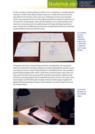 2D Animation Overview 325
For the most part, I produced layouts in either a 12 or a 16 ield size. I actually preferred
working in 16 ield. I have always tended to work on a 12 ield with most of my work,
especially TV commercials, so the move up to 16 ield gives me the sense of greater
movie-scale expression that a lot of the original inspirational material was based on. At
the same time, working larger means that the footage is more costly to produce and
more time-consuming, due to the additional pencil mileage that larger drawings re-
quire. I tried to ind a middle ground, restricting my larger ield work to the scenes that
would beneit from this extra size dimension.
An example
of three
different
animation
layout sizes:
a double 12,
a single 12,
and a single
16 field.
The layouts were drawn using nothing more than a standard blue col-erase pencil,
which is my favorite for animating. I began by creating a ield guide for whatever scene
I was about to work on, which I inally outlined in a thick black ink line. This provided a
good framing template within which I could draw my inished layout. (Also, when set-
ting up the framing for the scanning of the animation drawing later, it ofered a clear
and precise framing guideline that is easily detected by the scanner.) Then, with a new
sheet of paper over the ield guide template (on the animation pegs), I roughly and
lightly sketched out the layout design I had visualized in my mind or liked in the exist-
ing animatic sketch.
Accurately
drawing out
the framing
edges.
 