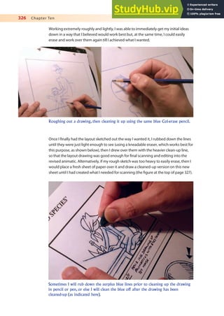 326 Chapter Ten
Working extremely roughly and lightly, I was able to immediately get my initial ideas
down in a way that I believed would work best but, at the same time, I could easily
erase and work over them again till I achieved what I wanted.
Roughing out a drawing, then cleaning it up using the same blue Col-erase pencil.
Once I inally had the layout sketched out the way I wanted it, I rubbed down the lines
until they were just light enough to see (using a kneadable eraser, which works best for
this purpose, as shown below), then I drew over them with the heavier clean-up line,
so that the layout drawing was good enough for inal scanning and editing into the
revised animatic. Alternatively, if my rough sketch was too heavy to easily erase, then I
would place a fresh sheet of paper over it and draw a cleaned-up version on this new
sheet until I had created what I needed for scanning (the igure at the top of page 327).
Sometimes I will rub down the surplus blue lines prior to cleaning up the drawing
in pencil or pen, or else I will clean the blue off after the drawing has been
cleaned-up (as indicated here).
 