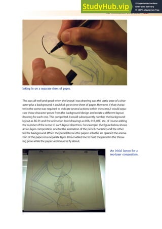 2D Animation Overview 327
This was all well and good when the layout I was drawing was the static pose of a char-
acter plus a background; it could all go on one sheet of paper. However, if that charac-
ter in the scene was required to indicate several actions within the scene, I would sepa-
rate those character poses from the background design and create a diferent layout
drawing for each one. This completed, I would subsequently number the background
layout as BG 01 and the animation level drawings as 01A, 01B, 01C, etc, of course adding
the number of the scene to each layout sheet too. For example, the igure below shows
a two-layer composition, one for the animation of the pencil character and the other
for the background. When the pencil throws the papers into the air, I placed the anima-
tion of the paper on a separate layer. This enabled me to hold the pencil in the throw-
ing pose while the papers continue to ly about.
Inking in on a separate sheet of paper.
An initial layout for a
two-layer composition.
 