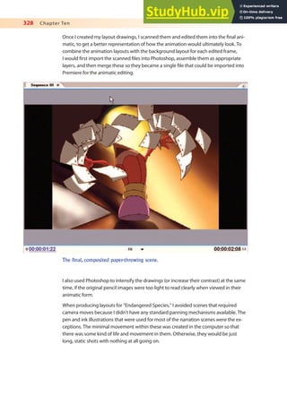 328 Chapter Ten
Once I created my layout drawings, I scanned them and edited them into the inal ani-
matic, to get a better representation of how the animation would ultimately look. To
combine the animation layouts with the background layout for each edited frame,
I would irst import the scanned iles into Photoshop, assemble them as appropriate
layers, and then merge these so they became a single ile that could be imported into
Premiere for the animatic editing.
The final, composited paper-throwing scene.
I also used Photoshop to intensify the drawings (or increase their contrast) at the same
time, if the original pencil images were too light to read clearly when viewed in their
animatic form.
When producing layouts for “Endangered Species,” I avoided scenes that required
camera moves because I didn’t have any standard panning mechanisms available. The
pen and ink illustrations that were used for most of the narration scenes were the ex-
ceptions. The minimal movement within these was created in the computer so that
there was some kind of life and movement in them. Otherwise, they would be just
long, static shots with nothing at all going on.
 