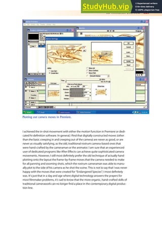2D Animation Overview 329
I achieved the in-shot movement with either the motion function in Premiere or dedi-
cated hi-deinition software. In general, I ind that digitally constructed moves (other
than the basic creeping in and creeping out of the camera) are never as good, or are
never as visually satisfying, as the old, traditional rostrum camera-based ones that
were hand-crafted by the cameraman or the animator. I am sure that an experienced
user of dedicated programs like After Efects can achieve quite sophisticated camera
movements. However, I still most deinitely prefer the old technique of actually hand
plotting onto the layout the frame-by-frame moves that the camera needed to make
for all panning and zooming shots, which the rostrum cameraman was able to manu-
ally plot to the side of his camera as he shot the scene. This is not to say that I was never
happy with the moves that were created for “Endangered Species”; I most deinitely
was. It’s just that in a day and age where digital technology answers the prayers for
most ilmmaker problems, it’s sad to know that the more organic, hand-crafted skills of
traditional camerawork can no longer ind a place in the contemporary digital produc-
tion line.
Plotting out camera moves in Premiere.
 
