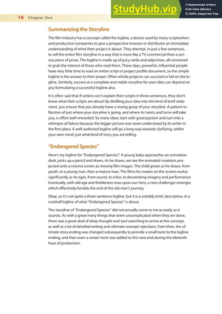 16 Chapter One
Summarizing the Storyline
The ilm industry has a concept called the logline, a device used by many scriptwriters
and production companies to give a prospective investor or distributor an immediate
understanding of what their project is about. They attempt, in just a few sentences,
to sell the entire ilm storyline in a way that is more like a TV commercial than a seri-
ous piece of prose. The logline is made up of juicy verbs and adjectives, all conceived
to grab the interest of those who read them. These days, powerful, inluential people
have very little time to read an entire script or project proile document, so the simple
logline is the answer to their prayer. Often whole projects can succeed or fail on the lo-
gline. Similarly, success at a complete and viable storyline for your idea can depend on
you formulating a successful logline also.
It is often said that if writers can’t explain their scripts in three sentences, they don’t
know what their scripts are about! By distilling your idea into this kind of brief state-
ment, you ensure that you already have a strong grasp of your storyline. A patient re-
lection of just where your storyline is going, and where its twists and turns will take
you, is efort well-rewarded. So many ideas start with great passion and turn into a
whimper of failure because the bigger picture was never understood by its writer in
the irst place. A well-authored logline will go a long way towards clarifying, within
your own mind, just what kind of story you are telling.
“Endangered Species”
Here’s my logline for “Endangered Species”: A young baby approaches an animation
desk, picks up a pencil and draws. As he draws, we see the animated creations pro-
jected onto a cinema screen as moving ilm images. The child grows as he draws, from
youth, to a young man, then a mature man. The ilms he creates on the screen evolve
signiicantly as he ages, from sound, to color, to devastating imagery and performance.
Eventually, with old age and feebleness now upon our hero, a new challenger emerges
which efectively heralds the end of the old man’s journey.
Okay, so it’s not quite a three-sentence logline, but it is a suitably brief, descriptive, in a
nutshell logline of what “Endangered Species” is about.
The storyline of “Endangered Species” did not actually come to me as easily as it
sounds. As with a great many things that seem uncomplicated when they are done,
there was a great deal of deep thought and soul searching to arrive at this concept,
as well as a lot of detailed writing and ultimate concept rejections. Even then, the ul-
timate story ending was changed subsequently to provide a small twist to the logline
ending, and then even a newer twist was added to this new end during the eleventh
hour of production.
 