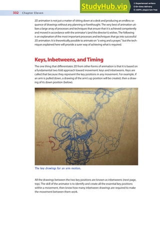 332 Chapter Eleven
2D animation is not just a matter of sitting down at a desk and producing an endless se-
quence of drawings without any planning or forethought. The very best of animation uti-
lizes a large array of processes and techniques that ensure that it is achieved competently
and moved in accordance with the animator’s (and the director’s) wishes. The following
is an explanation of the most important processes and techniques that go into successful
2D animation. It is theoretically possible to animate on “a wing and a prayer,” but the tech-
niques explained here will provide a surer way of achieving what is required.
Keys,Inbetweens,andTiming
The one thing that diferentiates 2D from other forms of animation is that it is based on
a fundamental two-fold approach toward movement: keys and inbetweens. Keys are
called that because they represent the key positions in any movement. For example, if
an arm is pulled down, a drawing of the arm’s up position will be created, then a draw-
ing of its down position (below).
The key drawings for an arm motion.
All the drawings between the two key positions are known as inbetweens (next page,
top). The skill of the animator is to identify and create all the essential key positions
within a movement, then know how many inbetween drawings are required to make
the movement between them work.
 