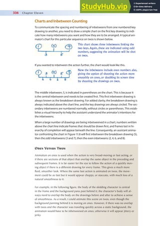 336 Chapter Eleven
Charts and Inbetween Counting
To communicate the spacing and numbering of inbetweens from one numbered key
drawing to another, you need to draw a simple chart on the irst key drawing to indi-
cate how many inbetweens you want and how they are to be arranged. A typical ani-
mator’s chart for this particular sequence on twos is shown below.
This chart shows three inbetweens linking the
two keys. Again, these are indicated using odd
numbers, suggesting the animation will be shot
on twos.
If you wanted to inbetween the action further, the chart would look like this.
Now the inbetweens include even numbers also,
giving the option of shooting the action more
smoothly on ones, or doubling its screen time
by shooting the drawings on twos.
The middle inbetween, 5, is indicated in parentheses on the chart. This is because it
is the central inbetween and needs to be created irst. This irst inbetween drawing is
always known as the breakdown drawing. For added clarity, the breakdown drawing is
always indicated above the chart line, and the key drawings are always circled. The sec-
ondary inbetweens are numbered normally, without circles or parentheses. This estab-
lishes a visual hierarchy to help the assistant understand the animator’s intentions for
the inbetweens.
When a large number of drawings are being inbetweened in a chart, numbers written
above the chart line indicate frames that should be drawn irst, and frames last in hi-
erarchy of completion will appear beneath the line. Consequently, an assistant anima-
tor confronting the chart in Figure 11.8 will irst inbetween the breakdown drawing (5),
then the odd inbetweens (3 and 7), then the even inbetweens (2, 4, 6, and 8).
Ones Versus Twos
Animation on ones is used when the action is very broad-moving or fast acting, or
if there are sections of that object that overlap the same object in the preceding and
subsequent frames. It is far easier for the eye to follow the action of a quickly mov-
ing object if there is a different drawing for every frame. This gives a much more
fluid, smoother look. Where the same fast action is animated on twos, the move-
ment could be as fast but it would appear choppy, or staccato, with much less of a
natural smoothness to it.
For example, in the following figure, the body of the skidding character is central
in the frame and the background pans past behind it; the character’s body will al-
ways need to overlap the body on the drawings before and after to achieve a sense
of smoothness. As a result, I could animate this scene on twos, even though the
background panning behind it is moving on ones. However, if there was no overlap
with twos and the character was traveling quickly across a static background, the
animation would have to be inbetweened on ones; otherwise it will appear jittery or
jerky.
 