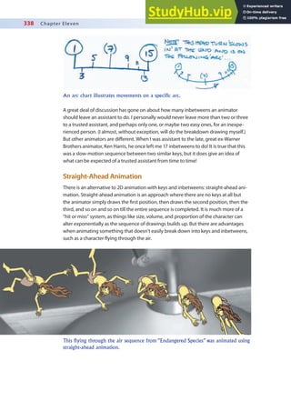 338 Chapter Eleven
A great deal of discussion has gone on about how many inbetweens an animator
should leave an assistant to do. I personally would never leave more than two or three
to a trusted assistant, and perhaps only one, or maybe two easy ones, for an inexpe-
rienced person. (I almost, without exception, will do the breakdown drawing myself.)
But other animators are diferent. When I was assistant to the late, great ex-Warner
Brothers animator, Ken Harris, he once left me 17 inbetweens to do! It is true that this
was a slow-motion sequence between two similar keys, but it does give an idea of
what can be expected of a trusted assistant from time to time!
Straight-Ahead Animation
There is an alternative to 2D animation with keys and inbetweens: straight-ahead ani-
mation. Straight-ahead animation is an approach where there are no keys at all but
the animator simply draws the irst position, then draws the second position, then the
third, and so on and so on till the entire sequence is completed. It is much more of a
“hit or miss” system, as things like size, volume, and proportion of the character can
alter exponentially as the sequence of drawings builds up. But there are advantages
when animating something that doesn’t easily break down into keys and inbetweens,
such as a character lying through the air.
An arc chart illustrates movements on a specific arc.
This flying through the air sequence from “Endangered Species” was animated using
straight-ahead animation.
 