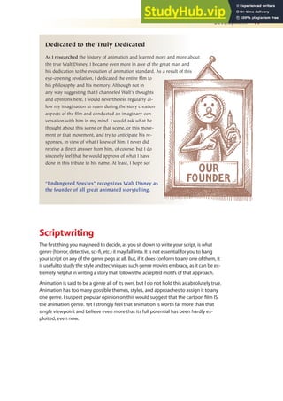 Development 17
Scriptwriting
The irst thing you may need to decide, as you sit down to write your script, is what
genre (horror, detective, sci-i, etc.) it may fall into. It is not essential for you to hang
your script on any of the genre pegs at all. But, if it does conform to any one of them, it
is useful to study the style and techniques such genre movies embrace, as it can be ex-
tremely helpful in writing a story that follows the accepted motifs of that approach.
Animation is said to be a genre all of its own, but I do not hold this as absolutely true.
Animation has too many possible themes, styles, and approaches to assign it to any
one genre. I suspect popular opinion on this would suggest that the cartoon ilm IS
the animation genre. Yet I strongly feel that animation is worth far more than that
single viewpoint and believe even more that its full potential has been hardly ex-
ploited, even now.
Dedicated to the Truly Dedicated
As I researched the history of animation and learned more and more about
the true Walt Disney, I became even more in awe of the great man and
his dedication to the evolution of animation standard. As a result of this
eye-opening revelation, I dedicated the entire film to
his philosophy and his memory. Although not in
any way suggesting that I channeled Walt’s thoughts
and opinions here, I would nevertheless regularly al-
low my imagination to roam during the story creation
aspects of the film and conducted an imaginary con-
versation with him in my mind. I would ask what he
thought about this scene or that scene, or this move-
ment or that movement, and try to anticipate his re-
sponses, in view of what I knew of him. I never did
receive a direct answer from him, of course, but I do
sincerely feel that he would approve of what I have
done in this tribute to his name. At least, I hope so!
“Endangered Species” recognizes Walt Disney as
the founder of all great animated storytelling.
 
