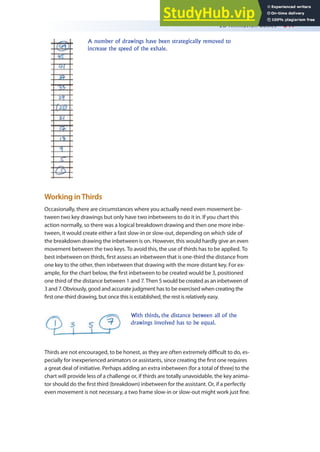 2D Animation Basics 341
A number of drawings have been strategically removed to
increase the speed of the exhale.
Working inThirds
Occasionally, there are circumstances where you actually need even movement be-
tween two key drawings but only have two inbetweens to do it in. If you chart this
action normally, so there was a logical breakdown drawing and then one more inbe-
tween, it would create either a fast slow-in or slow-out, depending on which side of
the breakdown drawing the inbetween is on. However, this would hardly give an even
movement between the two keys. To avoid this, the use of thirds has to be applied. To
best inbetween on thirds, irst assess an inbetween that is one-third the distance from
one key to the other, then inbetween that drawing with the more distant key. For ex-
ample, for the chart below, the irst inbetween to be created would be 3, positioned
one third of the distance between 1 and 7. Then 5 would be created as an inbetween of
3 and 7. Obviously, good and accurate judgment has to be exercised when creating the
irst one-third drawing, but once this is established, the rest is relatively easy.
With thirds, the distance between all of the
drawings involved has to be equal.
Thirds are not encouraged, to be honest, as they are often extremely diicult to do, es-
pecially for inexperienced animators or assistants, since creating the irst one requires
a great deal of initiative. Perhaps adding an extra inbetween (for a total of three) to the
chart will provide less of a challenge or, if thirds are totally unavoidable, the key anima-
tor should do the irst third (breakdown) inbetween for the assistant. Or, if a perfectly
even movement is not necessary, a two frame slow-in or slow-out might work just ine.
 