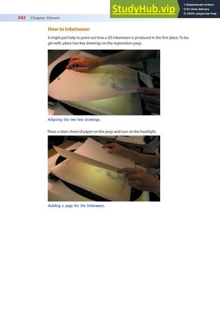 342 Chapter Eleven
How to Inbetween
It might just help to point out how a 2D inbetween is produced in the irst place. To be-
gin with, place two key drawings on the registration pegs.
Aligning the two key drawings.
Place a clean sheet of paper on the pegs and turn on the backlight.
Adding a page for the inbetween.
 