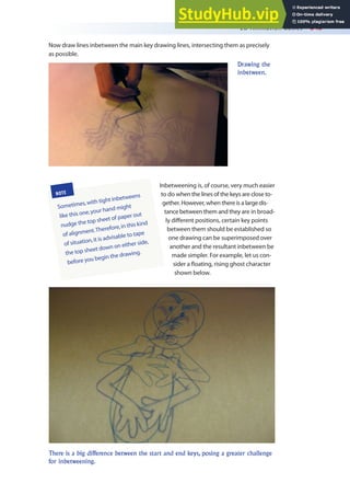 2D Animation Basics 343
Now draw lines inbetween the main key drawing lines, intersecting them as precisely
as possible.
Drawing the
inbetween.
Inbetweening is, of course, very much easier
to do when the lines of the keys are close to-
gether. However, when there is a large dis-
tance between them and they are in broad-
ly diferent positions, certain key points
between them should be established so
one drawing can be superimposed over
another and the resultant inbetween be
made simpler. For example, let us con-
sider a loating, rising ghost character
shown below.
NOTE
Sometimes,with tight inbetweens
like this one,your hand might
nudge the top sheet of paper out
of alignment.Therefore,in this kind
of situation,it is advisable to tape
the top sheet down on either side,
before you begin the drawing.
There is a big difference between the start and end keys, posing a greater challenge
for inbetweening.
 