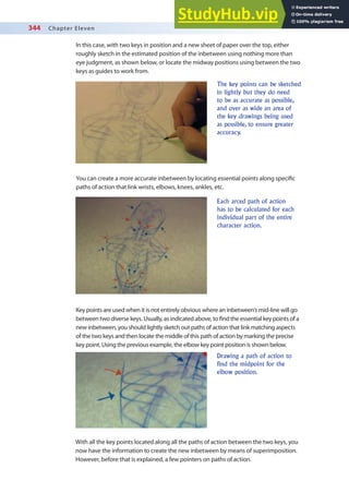 344 Chapter Eleven
In this case, with two keys in position and a new sheet of paper over the top, either
roughly sketch in the estimated position of the inbetween using nothing more than
eye judgment, as shown below, or locate the midway positions using between the two
keys as guides to work from.
The key points can be sketched
in lightly but they do need
to be as accurate as possible,
and over as wide an area of
the key drawings being used
as possible, to ensure greater
accuracy.
You can create a more accurate inbetween by locating essential points along speciic
paths of action that link wrists, elbows, knees, ankles, etc.
Each arced path of action
has to be calculated for each
individual part of the entire
character action.
Key points are used when it is not entirely obvious where an inbetween’s mid-line will go
between two diverse keys. Usually, as indicated above, to ind the essential key points of a
new inbetween, you should lightly sketch out paths of action that link matching aspects
of the two keys and then locate the middle of this path of action by marking the precise
key point. Using the previous example, the elbow key point position is shown below.
Drawing a path of action to
find the midpoint for the
elbow position.
With all the key points located along all the paths of action between the two keys, you
now have the information to create the new inbetween by means of superimposition.
However, before that is explained, a few pointers on paths of action.
 