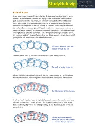 2D Animation Basics 345
Paths of Action
As we know, only engines and rigid mechanical devices move in straight lines. So, when
there is a broad movement between two keys, you have to assess the direction, or the
path of action, within the movement, not only from one key to the other but to subse-
quent keys beyond them. It would not do to choose an arc (curved path of action) be-
tween one set of keys, only to ind that it moves in a diferent direction in the next one of
several keys. So, when assessing a suitable path of action in a sequence, you must irst es-
tablish the overall pattern of moment, then specify it in the context of that overview when
working from key to key. For example, if a ball is lying from left to right across the screen,
it is very easy to identify its path of action. Here, you should not only estimate the center of
gravity in the ball, but also its outside edges for consistency.
The initial drawings for a ball’s
motion through the air.
The sketched-in paths of action for the ball would look like the igure below.
Clearly, the ball is not traveling in a straight line, but on a signiicant arc. So this will pro-
foundly inluence the positioning of the inbetweens that are required in this action.
The path of action drawn in.
The inbetweens for the motion.
A selected path of action has to be logical, of course. It must conform to the basic laws
of physics (unless it is a cartoon sequence that is defying gravity!) and it must relate
to the continuity of previous and subsequent keys or else it will be visually erratic and
unconvincing.
These straight inbetweened
paths of action do not conform
to a natural flow of movement.
 