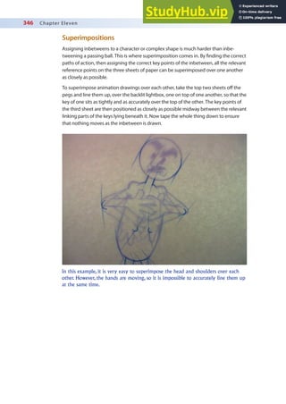 346 Chapter Eleven
Superimpositions
Assigning inbetweens to a character or complex shape is much harder than inbe-
tweening a passing ball. This is where superimposition comes in. By inding the correct
paths of action, then assigning the correct key points of the inbetween, all the relevant
reference points on the three sheets of paper can be superimposed over one another
as closely as possible.
To superimpose animation drawings over each other, take the top two sheets of the
pegs and line them up, over the backlit lightbox, one on top of one another, so that the
key of one sits as tightly and as accurately over the top of the other. The key points of
the third sheet are then positioned as closely as possible midway between the relevant
linking parts of the keys lying beneath it. Now tape the whole thing down to ensure
that nothing moves as the inbetween is drawn.
In this example, it is very easy to superimpose the head and shoulders over each
other. However, the hands are moving, so it is impossible to accurately line them up
at the same time.
 