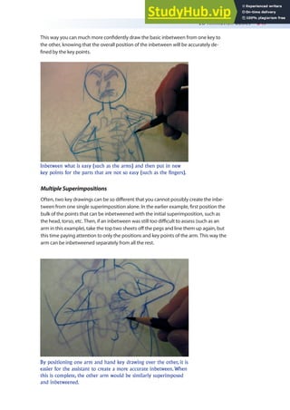 2D Animation Basics 347
This way you can much more conidently draw the basic inbetween from one key to
the other, knowing that the overall position of the inbetween will be accurately de-
ined by the key points.
Inbetween what is easy (such as the arms) and then put in new
key points for the parts that are not so easy (such as the fingers).
MultipleSuperimpositions
Often, two key drawings can be so diferent that you cannot possibly create the inbe-
tween from one single superimposition alone. In the earlier example, irst position the
bulk of the points that can be inbetweened with the initial superimposition, such as
the head, torso, etc. Then, if an inbetween was still too diicult to assess (such as an
arm in this example), take the top two sheets of the pegs and line them up again, but
this time paying attention to only the positions and key points of the arm. This way the
arm can be inbetweened separately from all the rest.
By positioning one arm and hand key drawing over the other, it is
easier for the assistant to create a more accurate inbetween. When
this is complete, the other arm would be similarly superimposed
and inbetweened.
 