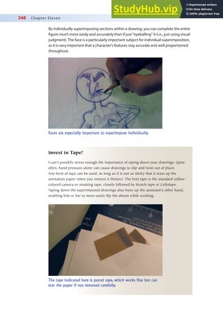 348 Chapter Eleven
By individually superimposing sections within a drawing, you can complete the entire
igure much more easily and accurately than if just “eyeballing” it (i.e., just using visual
judgment). The face is a particularly important subject for individual superimposition,
as it is very important that a character’s features stay accurate and well proportioned
throughout.
Faces are especially important to superimpose individually.
Invest in Tape!
I can’t possibly stress enough the importance of taping down your drawings. Quite
often, hand pressure alone can cause drawings to slip and twist out of place.
Any form of tape can be used, as long as it is not so sticky that it tears up the
animation paper when you remove it (below). The best tape is the standard yellow-
colored camera or masking tape, closely followed by Scotch tape or Cellotape.
Taping down the superimposed drawings also frees-up the assistant’s other hand,
enabling him or her to more easily flip the sheets while working.
The tape indicated here is parcel tape, which works fine but can
tear the paper if not removed carefully.
 