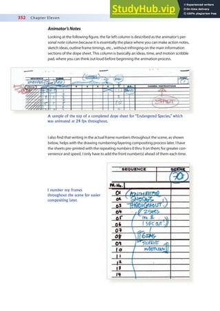 352 Chapter Eleven
Animator’sNotes
Looking at the following igure, the far left column is described as the animator’s per-
sonal note column because it is essentially the place where you can make action notes,
sketch ideas, outline frame timings, etc., without infringing on the main information
sections of the dope sheet. This column is basically an ideas, time, and motion scribble
pad, where you can think out loud before beginning the animation process.
A sample of the top of a completed dope sheet for “Endangered Species,” which
was animated at 24 fps throughout.
I also ind that writing in the actual frame numbers throughout the scene, as shown
below, helps with the drawing numbering/layering compositing process later. I have
the sheets pre-printed with the repeating numbers 0 thru 9 on them; for greater con-
venience and speed, I only have to add the front number(s) ahead of them each time.
I number my frames
throughout the scene for easier
compositing later.
 