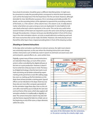 2D Animation Basics 355
Every level of animation should be given a diferent identifying letter. It might even
be convenient to make the preceding letter correspond to what the level represents,
such as B for the body level, H for the head level, A for the arm level. However, although
desirable for clear identiication purposes, this is not always practically possible. If in
doubt, use the ascending letters of the alphabet to represent the ascending numbers
of the levels, i.e., A for column 1, B for column two, C for column 3, etc. It really doesn’t
matter what letters are used, as long as none are duplicated. It’s also helpful to indi-
cate clearly what each column represents in the scene. This can be very useful when
several members of the team are required to access the same scene during its progress
through the production. I choose not to put any identifying letter in front of the draw-
ings in the main animation column, as to do so would add extra numbering work and
the more economies that can be made, the better. However, I do meticulously ensure
that all the other layers have a logical preceding letter in front of the drawing number.
ShootingorCameraInstructions
In the days when animation was ilmed on rostrum cameras, the right-most column
was extremely important, as this was where the shooting instructions were always
written. Instructions such as ield size, track-in (zoom in) and track-out (zoom out), start
and end points, special efects, etc., were written here.
Digitally, a great many of these camera instructions
are redundant these days, as much of the camera
action is either controlled by the digital software at
the time or in post production. However, it doesn’t
hurt to write here what you have in mind. The beau-
ty of digital technology is that the best track-in and
track-out timing can be better achieved by experi-
menting at the pencil test or even ilm editing stage,
but, even so, marking up the irst intentions on the
dope sheet at least provides a starting point. Special
efects can be indicated on the dope sheet too, but
these also are more often computer-generated af-
ter the animation stage these days. Even so, this col-
umn still is reserved for you to indicate the start and
end (cut) frame of the scene, which does apply to all
animation whether it is traditionally or digitally cre-
ated. The camera instruction column may also indi-
cate the frames required for fade-ins or fade-outs at
the beginning or end of the scene, or layer elements
within the scene.
Just some of the information that the cameraman,
or the person scanning the artwork, might need.
 