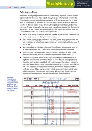 356 Chapter Eleven
RulesforDopeSheets
Regardless of design or production format, it is extremely important that the informa-
tion indicated by the dope sheet is both clearly thought-out and neatly written. The
dope sheet is the most important paperwork the professional animator has to work
with, as fundamental to animation as a music score is to music. As a result, the dope
sheet is an absolute record of your thinking, timing, structure, dialogue, and camera
planning. To make it more efective, however, it is absolutely essential that the material
written on it is clear, concise, and easily understood by anyone who reads it. Here are
some additional notes and guidelines for dope sheets.
n Always write clearly and legibly, preferably in block capitals. Write in pencil so notes
can be easily erased and changed when necessary.
n Make sure that every page contains the sequence, scene, and page number at the
top. It is so easy for artwork and dope sheets to get lost or misplaced in the lurry of
production.
n Name every level of animation, other than the main level, with a unique preix let-
ter, whether it’s just A, B, C, D or initials that indicate the content of the layer.
n Remember also that the numbers of each drawing, if animated on twos, should
only be odd numbers; animation on ones should include even numbers too.
n Keep the doping of a scene consistent. If you number your drawings by match-
ing frame numbers, then everything should be done that way (see igure below).
Changing your numbering suddenly will create confusion. Sometimes, in re-using
particular drawings throughout the scene you cannot avoid changes in numbering.
But, if you are aware of the potential confusion, then there is little chance of the
confusion arising. (I have seen animators write in arrows in the camera instruction
column to indicate that particular numbers are being re-used. Similarly, re-used
numbers can be written in to indicate that they have been used before.)
Number
drawings as
consistently as
possible and
indicate clearly
when drawings
are re-used.
 