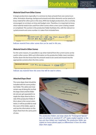 2D Animation Basics 359
MaterialUsedFromOtherScenes
In larger productions especially, it is common to share artwork from one scene to an-
other. Animation drawings, background artwork and other elements can be saved as li-
brary material for other parts in the story. With low-budget productions, this is actively
encouraged, to cut down on time and budget costs. Therefore, it is important to know
what material needs to be used from other scenes when a new scene is being created
or completed. This section in the production folder facilitates this, with the relevant re-
cycled artwork and scene number it is taken from included here.
Indicate material from other scenes that can be used in this one.
MaterialUsedinOtherScenes
For the same reasons, it is possible to say what material from the current scene can be
used in other scenes. With such information on the production folder, team members
further down the line know that this artwork needs to be saved and moved into the
appropriate scene(s) when the time comes.
Indicate any material from this scene that will be used in others.
AttachedDopeSheet
The scene dope sheet should be
included with the scene produc-
tion folder. The safest and most
certain way of doing this (so that
the dope sheet and the folder
do not ever get separated) is to
staple the dope sheet to the in-
side of the production folder. If
this is done in the correct orien-
tation, it will be possible to read
the cover of the folder, open it,
and see the information on the
dope sheet from the same point
of view.
The production folders and dope sheets for “Endangered Species”
were all printed on standard 11” x 17” paper, stapled together at the
top and then folded over lengthwise. The production folder was
copied on ivory-colored paper, to differentiate it from the white
dope sheet pages.
 