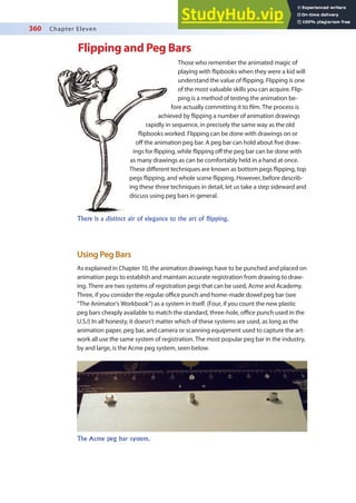 360 Chapter Eleven
Flipping and Peg Bars
Those who remember the animated magic of
playing with lipbooks when they were a kid will
understand the value of lipping. Flipping is one
of the most valuable skills you can acquire. Flip-
ping is a method of testing the animation be-
fore actually committing it to ilm. The process is
achieved by lipping a number of animation drawings
rapidly in sequence, in precisely the same way as the old
lipbooks worked. Flipping can be done with drawings on or
of the animation peg bar. A peg bar can hold about ive draw-
ings for lipping, while lipping of the peg bar can be done with
as many drawings as can be comfortably held in a hand at once.
These diferent techniques are known as bottom pegs lipping, top
pegs lipping, and whole scene lipping. However, before describ-
ing these three techniques in detail, let us take a step sideward and
discuss using peg bars in general.
Using Peg Bars
As explained in Chapter 10, the animation drawings have to be punched and placed on
animation pegs to establish and maintain accurate registration from drawing to draw-
ing. There are two systems of registration pegs that can be used, Acme and Academy.
Three, if you consider the regular oice punch and home-made dowel peg bar (see
“The Animator’s Workbook”) as a system in itself. (Four, if you count the new plastic
peg bars cheaply available to match the standard, three-hole, oice punch used in the
U.S.!) In all honesty, it doesn’t matter which of these systems are used, as long as the
animation paper, peg bar, and camera or scanning equipment used to capture the art-
work all use the same system of registration. The most popular peg bar in the industry,
by and large, is the Acme peg system, seen below.
There is a distinct air of elegance to the art of flipping.
The Acme peg bar system.
 