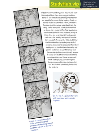 Development 19
In both mainstream Hollywood movies and hum-
ble student ilms, there is an exaggerated ten-
dency to concentrate less on storyline and more
on special efects and digital trickery. This is es-
pecially true in 3D animated action, where it is
far easier to let the visual wizardry dictate the
story, rather than good character movement
or strong story content. (The Pixar studio is an
obvious exception to this!) However, many of
these ilms can be profoundly boring, espe-
cially once the novelty of the visual innova-
tion wears of. There can be little doubt that
the ilmmaker has derived a great deal of
personal pleasure and satisfaction from their
indulgence in visual trickery, but sadly, ob-
jective audiences of such ilms may ind
them story-sterile and emotionally remote.
It is very rare that irst-time student ilms
are story-driven and character-evolved,
which is a huge pity, considering the
huge amounts of tireless, dedicated ef-
fort that is often otherwise poured into
the projects!
I tried to capture the sheer
exuberance of inspired
animated filmmaking when I
paid this tribute to Disney’s
“Fantasia.”
On the tip of a pencil there are
still huge new universes to
explore!
 