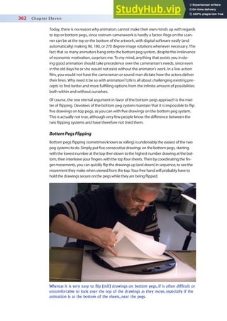 362 Chapter Eleven
Today, there is no reason why animators cannot make their own minds up with regards
to top or bottom pegs, since rostrum camerawork is hardly a factor. Pegs on the scan-
ner can be at the top or the bottom of the artwork, with digital software easily (and
automatically) making 90, 180, or 270 degree image rotations whenever necessary. The
fact that so many animators hang onto the bottom peg system, despite the irrelevance
of economic motivation, surprises me. To my mind, anything that assists you in do-
ing good animation should take precedence over the cameraman’s needs, since even
in the old days he or she would not exist without the animator’s work. In a live-action
ilm, you would not have the cameraman or sound man dictate how the actors deliver
their lines. Why need it be so with animation? Life is all about challenging existing pre-
cepts to ind better and more fulilling options from the ininite amount of possibilities
both within and without ourselves.
Of course, the one eternal argument in favor of the bottom pegs approach is the mat-
ter of lipping. Devotees of the bottom peg system maintain that it is impossible to lip
ive drawings on top pegs, as you can with ive drawings on the bottom peg system.
This is actually not true, although very few people know the diference between the
two lipping systems and have therefore not tried them.
BottomPegsFlipping
Bottom pegs lipping (sometimes known as rolling) is undeniably the easiest of the two
peg systems to do. Simply put ive consecutive drawings on the bottom pegs, starting
with the lowest number at the top then down to the highest number drawing at the bot-
tom, then interleave your ingers with the top four sheets. Then by coordinating the in-
ger movements, you can quickly lip the drawings up (and down) in sequence, to see the
movement they make when viewed from the top. Your free hand will probably have to
hold the drawings secure on the pegs while they are being lipped.
Whereas it is very easy to flip (roll) drawings on bottom pegs, if is often difficult or
uncomfortable to look over the top of the drawings as they move, especially if the
animation is at the bottom of the sheets, near the pegs.
 