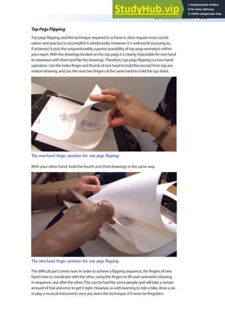 2D Animation Basics 363
TopPegsFlipping
Top pegs lipping, and the technique required to achieve it, does require more coordi-
nation and practice to accomplish it satisfactorily. However, it is well worth pursuing as,
if achieved, it puts the unquestionably superior possibility of top pegs animation within
your reach. With the drawings located on the top pegs it is clearly impossible for one hand
to interleave with them and lip the drawings. Therefore, top pegs lipping is a two-hand
operation. Use the index inger and thumb of one hand to hold the second from top ani-
mation drawing, and use the next two ingers of the same hand to hold the top sheet.
The one-hand finger position for top pegs flipping.
With your other hand, hold the fourth and third drawings in the same way.
The two-hand finger position for top pegs flipping.
The diicult part comes now. In order to achieve a lipping sequence, the ingers of one
hand have to coordinate with the other, using the ingers to lift each animation drawing
in sequence, one after the other. This can be hard for some people and will take a certain
amount of trial and error to get it right. However, as with learning to ride a bike, drive a car,
or play a musical instrument, once you learn the technique, it’ll never be forgotten.
 