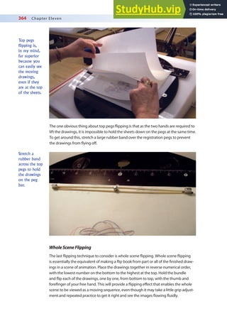364 Chapter Eleven
The one obvious thing about top pegs lipping is that as the two hands are required to
lift the drawings, it is impossible to hold the sheets down on the pegs at the same time.
To get around this, stretch a large rubber band over the registration pegs to prevent
the drawings from lying of.
Top pegs
flipping is,
in my mind,
far superior
because you
can easily see
the moving
drawings,
even if they
are at the top
of the sheets.
Stretch a
rubber band
across the top
pegs to hold
the drawings
on the peg
bar.
WholeSceneFlipping
The last lipping technique to consider is whole scene lipping. Whole scene lipping
is essentially the equivalent of making a lip book from part or all of the inished draw-
ings in a scene of animation. Place the drawings together in reverse numerical order,
with the lowest number on the bottom to the highest at the top. Hold the bundle
and lip each of the drawings, one by one, from bottom to top, with the thumb and
foreinger of your free hand. This will provide a lipping efect that enables the whole
scene to be viewed as a moving sequence, even though it may take a little grip adjust-
ment and repeated practice to get it right and see the images lowing luidly.
 