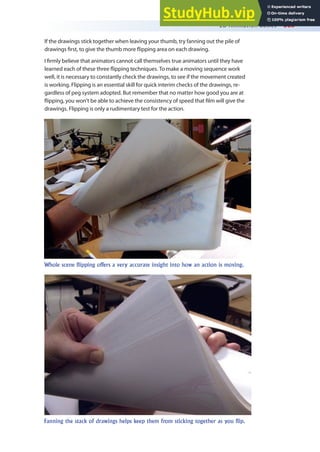 2D Animation Basics 365
Whole scene flipping offers a very accurate insight into how an action is moving.
Fanning the stack of drawings helps keep them from sticking together as you flip.
If the drawings stick together when leaving your thumb, try fanning out the pile of
drawings irst, to give the thumb more lipping area on each drawing.
I irmly believe that animators cannot call themselves true animators until they have
learned each of these three lipping techniques. To make a moving sequence work
well, it is necessary to constantly check the drawings, to see if the movement created
is working. Flipping is an essential skill for quick interim checks of the drawings, re-
gardless of peg system adopted. But remember that no matter how good you are at
lipping, you won’t be able to achieve the consistency of speed that ilm will give the
drawings. Flipping is only a rudimentary test for the action.
 