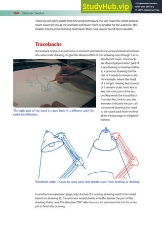 368 Chapter Twelve
There are still some subtle little inessing techniques that will make the whole process
much easier for you as the animator and much more believable for the audience. This
chapter covers a few inessing techniques that I have always found most valuable.
Tracebacks
A traceback is where an animator or assistant animator traces several identical versions
of a same static drawing, to give the illusion of life to that drawing even though it actu-
ally doesn’t move. Tracebacks
are also employed when part of
a key drawing is moving relative
to a previous drawing but the
rest of it needs to remain static.
For example, where the head
of a lamp is moving but the rest
of it remains static from key to
key, the static part of the sec-
ond key would be traced back
from the irst. In this case, the
animator indicates the parts of
the second drawing that need
to be traced back from the irst
at the inking stage in red pencil
(below).
In another example (next page, top), if areas of a new key drawing need to be traced
back from drawing 33, the animator would clearly write this beside the part of the
drawing that is new. The directive “FIN” tells the assistant animator that it is his or her
job to inish the drawing.
The static part of the hand is traced back in a different color for
easier identification.
Tracebacks make it faster to reuse parts that remain static from drawing to drawing.
 