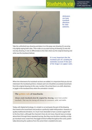 Finessing 2D Animation 369
Take the uninished new drawing and place it on the pegs over drawing 33, securing
it by lightly taping both sides. Then make an accurate tracing of drawing 33 onto the
new key drawing, in red, to diferentiate to the inker what was the original drawing and
what was the traceback (below).
Animators
can leave
traceback
directions
for their
assistants.
It is very important that the
traceback part of a drawing be
extremely accurate if that part
of the image is to appear static.
When the inbetweens for traceback sections are added, it is important that you do not
inbetween the traceback portions. Instead, each one should be accurately traced back
from the original drawing (in this case, number 33) so that there is no shift, distortion,
or jiggle in the traceback lines when the animation is tested.
The golden rule of tracebacks
Always create tracebacks from the original key drawing, never from another
traceback. That way the tracing will always be consistent, solid, and stable.
Today, with digital technology, it is simple to cut and paste the part of the drawing
that needs to be traced back and produce a perfectly stable held position. However, in
quality traditional animation, it is much more desirable to have a certain organic feel
to the line; that is, although the character’s lines do not move, they do have an energy
about them through these repeated tracings. But they must be done carefully, as slop-
py traceback areas create lines that jiggle and boil wildly throughout the scene, poten-
tially distracting the audience from the action that is needed to be seen.
 