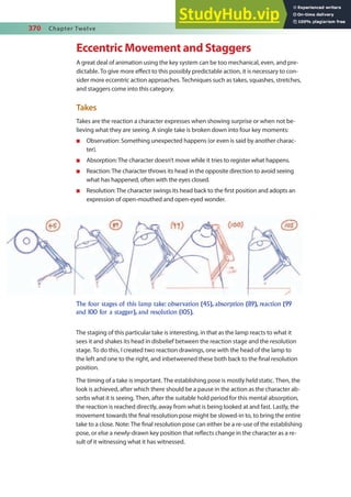 370 Chapter Twelve
Eccentric Movement and Staggers
A great deal of animation using the key system can be too mechanical, even, and pre-
dictable. To give more efect to this possibly predictable action, it is necessary to con-
sider more eccentric action approaches. Techniques such as takes, squashes, stretches,
and staggers come into this category.
Takes
Takes are the reaction a character expresses when showing surprise or when not be-
lieving what they are seeing. A single take is broken down into four key moments:
n Observation: Something unexpected happens (or even is said by another charac-
ter).
n Absorption: The character doesn’t move while it tries to register what happens.
n Reaction: The character throws its head in the opposite direction to avoid seeing
what has happened, often with the eyes closed.
n Resolution: The character swings its head back to the irst position and adopts an
expression of open-mouthed and open-eyed wonder.
The four stages of this lamp take: observation (45), absorption (89), reaction (99
and 100 for a stagger), and resolution (105).
The staging of this particular take is interesting, in that as the lamp reacts to what it
sees it and shakes its head in disbelief between the reaction stage and the resolution
stage. To do this, I created two reaction drawings, one with the head of the lamp to
the left and one to the right, and inbetweened these both back to the inal resolution
position.
The timing of a take is important. The establishing pose is mostly held static. Then, the
look is achieved, after which there should be a pause in the action as the character ab-
sorbs what it is seeing. Then, after the suitable hold period for this mental absorption,
the reaction is reached directly, away from what is being looked at and fast. Lastly, the
movement towards the inal resolution pose might be slowed-in to, to bring the entire
take to a close. Note: The inal resolution pose can either be a re-use of the establishing
pose, or else a newly-drawn key position that relects change in the character as a re-
sult of it witnessing what it has witnessed.
 