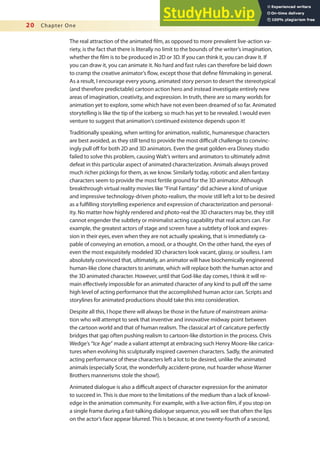 20 Chapter One
The real attraction of the animated ilm, as opposed to more prevalent live-action va-
riety, is the fact that there is literally no limit to the bounds of the writer’s imagination,
whether the ilm is to be produced in 2D or 3D. If you can think it, you can draw it. If
you can draw it, you can animate it. No hard and fast rules can therefore be laid down
to cramp the creative animator’s low, except those that deine ilmmaking in general.
As a result, I encourage every young, animated story person to desert the stereotypical
(and therefore predictable) cartoon action hero and instead investigate entirely new
areas of imagination, creativity, and expression. In truth, there are so many worlds for
animation yet to explore, some which have not even been dreamed of so far. Animated
storytelling is like the tip of the iceberg; so much has yet to be revealed. I would even
venture to suggest that animation’s continued existence depends upon it!
Traditionally speaking, when writing for animation, realistic, humanesque characters
are best avoided, as they still tend to provide the most diicult challenge to convinc-
ingly pull of for both 2D and 3D animators. Even the great golden-era Disney studio
failed to solve this problem, causing Walt’s writers and animators to ultimately admit
defeat in this particular aspect of animated characterization. Animals always proved
much richer pickings for them, as we know. Similarly today, robotic and alien fantasy
characters seem to provide the most fertile ground for the 3D animator. Although
breakthrough virtual reality movies like “Final Fantasy” did achieve a kind of unique
and impressive technology-driven photo-realism, the movie still left a lot to be desired
as a fulilling storytelling experience and expression of characterization and personal-
ity. No matter how highly rendered and photo-real the 3D characters may be, they still
cannot engender the subtlety or minimalist acting capability that real actors can. For
example, the greatest actors of stage and screen have a subtlety of look and expres-
sion in their eyes, even when they are not actually speaking, that is immediately ca-
pable of conveying an emotion, a mood, or a thought. On the other hand, the eyes of
even the most exquisitely modeled 3D characters look vacant, glassy, or soulless. I am
absolutely convinced that, ultimately, an animator will have biochemically engineered
human-like clone characters to animate, which will replace both the human actor and
the 3D animated character. However, until that God-like day comes, I think it will re-
main efectively impossible for an animated character of any kind to pull of the same
high level of acting performance that the accomplished human actor can. Scripts and
storylines for animated productions should take this into consideration.
Despite all this, I hope there will always be those in the future of mainstream anima-
tion who will attempt to seek that inventive and innovative midway point between
the cartoon world and that of human realism. The classical art of caricature perfectly
bridges that gap often pushing realism to cartoon-like distortion in the process. Chris
Wedge’s “Ice Age” made a valiant attempt at embracing such Henry Moore-like carica-
tures when evolving his sculpturally inspired cavemen characters. Sadly, the animated
acting performance of these characters left a lot to be desired, unlike the animated
animals (especially Scrat, the wonderfully accident-prone, nut hoarder whose Warner
Brothers mannerisms stole the show!).
Animated dialogue is also a diicult aspect of character expression for the animator
to succeed in. This is due more to the limitations of the medium than a lack of knowl-
edge in the animation community. For example, with a live-action ilm, if you stop on
a single frame during a fast-talking dialogue sequence, you will see that often the lips
on the actor’s face appear blurred. This is because, at one twenty-fourth of a second,
 