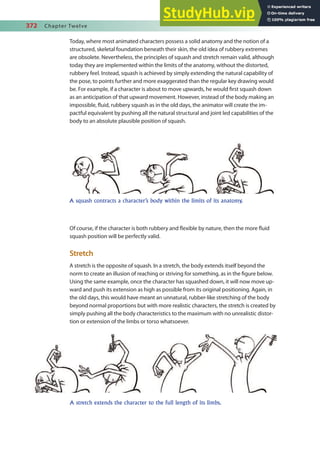 372 Chapter Twelve
Today, where most animated characters possess a solid anatomy and the notion of a
structured, skeletal foundation beneath their skin, the old idea of rubbery extremes
are obsolete. Nevertheless, the principles of squash and stretch remain valid, although
today they are implemented within the limits of the anatomy, without the distorted,
rubbery feel. Instead, squash is achieved by simply extending the natural capability of
the pose, to points further and more exaggerated than the regular key drawing would
be. For example, if a character is about to move upwards, he would irst squash down
as an anticipation of that upward movement. However, instead of the body making an
impossible, luid, rubbery squash as in the old days, the animator will create the im-
pactful equivalent by pushing all the natural structural and joint led capabilities of the
body to an absolute plausible position of squash.
Of course, if the character is both rubbery and lexible by nature, then the more luid
squash position will be perfectly valid.
Stretch
A stretch is the opposite of squash. In a stretch, the body extends itself beyond the
norm to create an illusion of reaching or striving for something, as in the igure below.
Using the same example, once the character has squashed down, it will now move up-
ward and push its extension as high as possible from its original positioning. Again, in
the old days, this would have meant an unnatural, rubber-like stretching of the body
beyond normal proportions but with more realistic characters, the stretch is created by
simply pushing all the body characteristics to the maximum with no unrealistic distor-
tion or extension of the limbs or torso whatsoever.
A squash contracts a character’s body within the limits of its anatomy.
A stretch extends the character to the full length of its limbs.
 